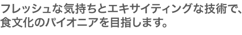 フレッシュな気持ちとエキサイティングな技術で、
食文化のパイオニアを目指します。