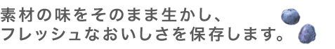 素材の味をそのまま生かし、
フレッシュなおいしさを保存します。