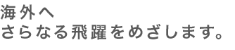 海外へのさらなる飛躍をめざします。